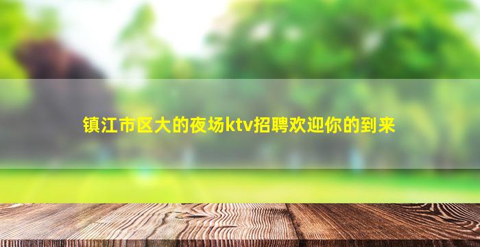 镇江市区大的夜场ktv招聘欢迎你的到来